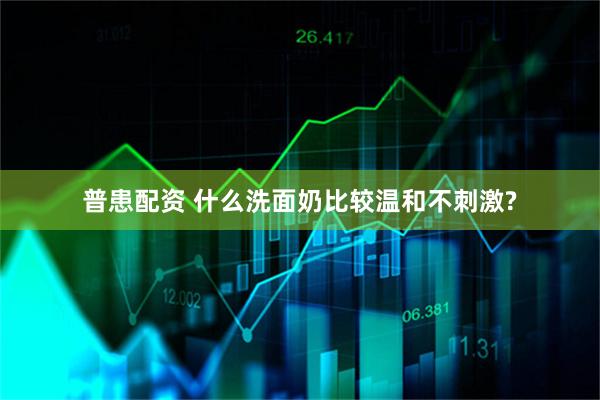 普患配资 什么洗面奶比较温和不刺激?