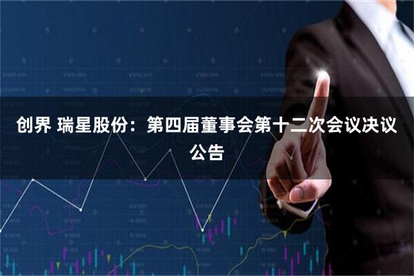 创界 瑞星股份：第四届董事会第十二次会议决议公告