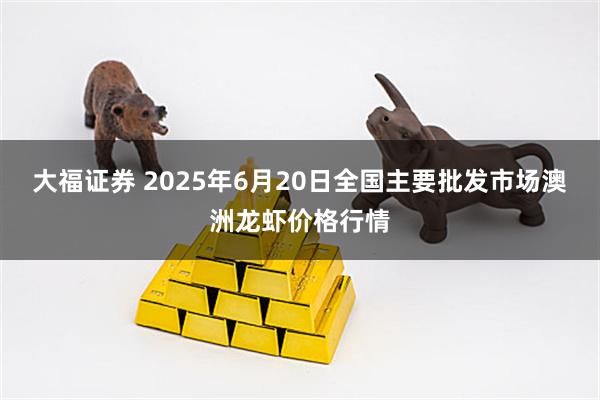 大福证券 2025年6月20日全国主要批发市场澳洲龙虾价格行情