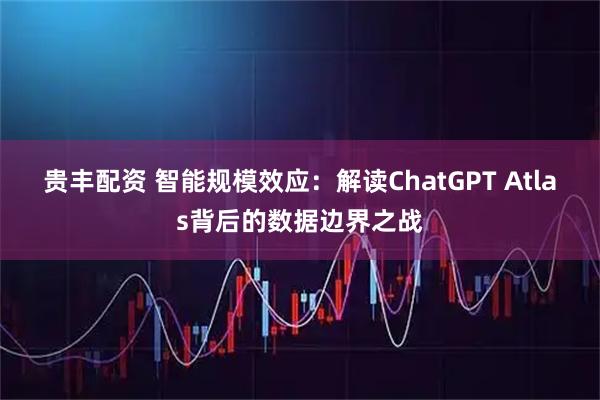 贵丰配资 智能规模效应：解读ChatGPT Atlas背后的数据边界之战
