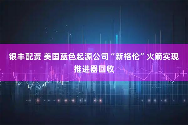 银丰配资 美国蓝色起源公司“新格伦”火箭实现推进器回收