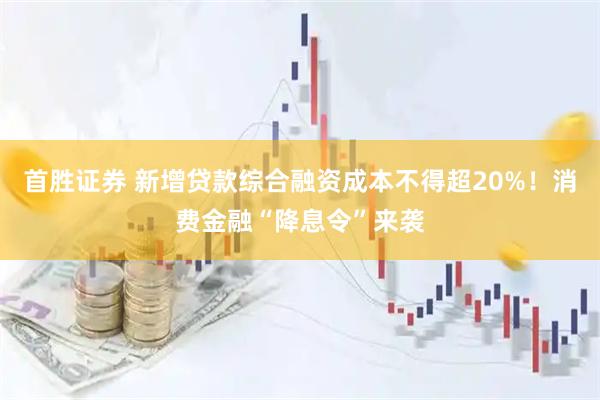 首胜证券 新增贷款综合融资成本不得超20%！消费金融“降息令”来袭
