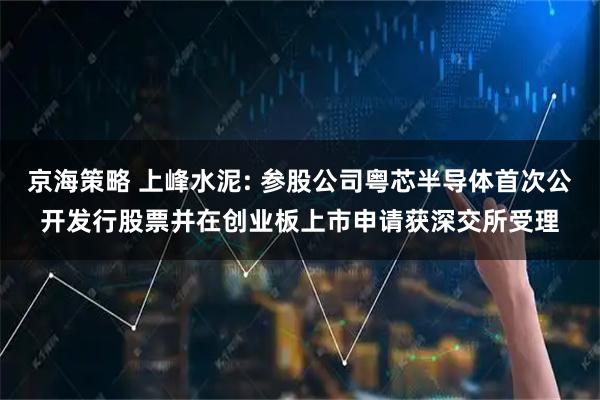 京海策略 上峰水泥: 参股公司粤芯半导体首次公开发行股票并在创业板上市申请获深交所受理