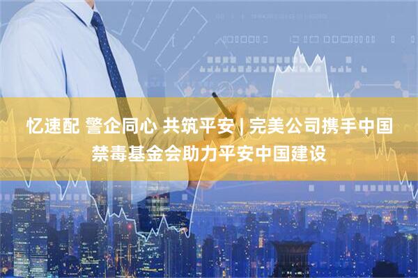 忆速配 警企同心 共筑平安 | 完美公司携手中国禁毒基金会助力平安中国建设