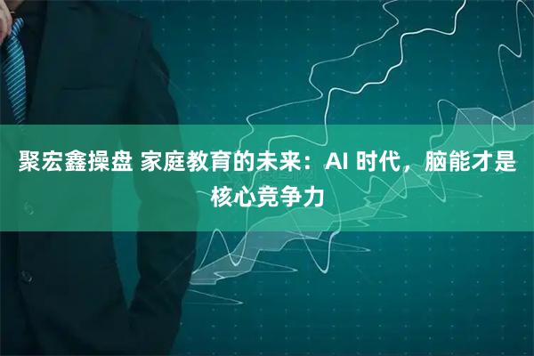 聚宏鑫操盘 家庭教育的未来：AI 时代，脑能才是核心竞争力