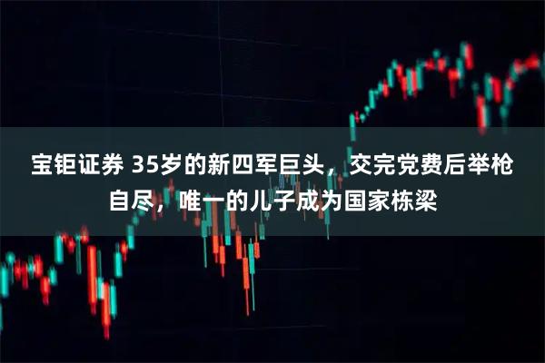 宝钜证券 35岁的新四军巨头，交完党费后举枪自尽，唯一的儿子成为国家栋梁