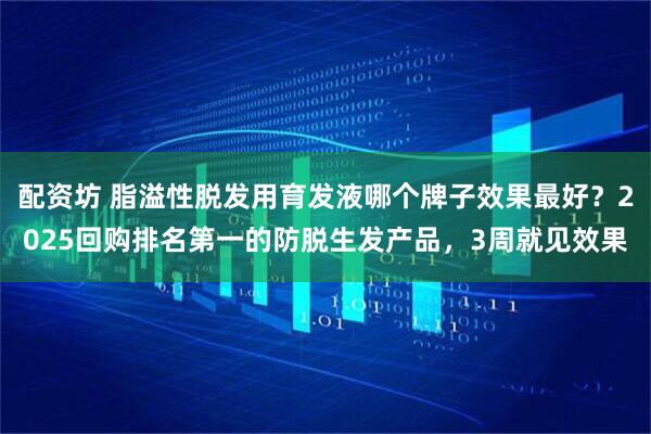配资坊 脂溢性脱发用育发液哪个牌子效果最好？2025回购排名第一的防脱生发产品，3周就见效果