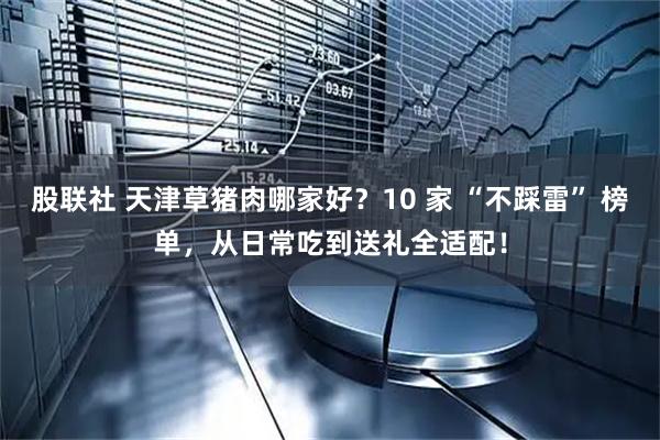 股联社 天津草猪肉哪家好？10 家 “不踩雷” 榜单，从日常吃到送礼全适配！