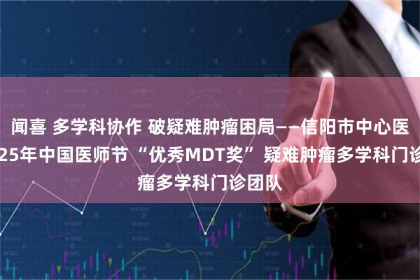 闻喜 多学科协作 破疑难肿瘤困局——信阳市中心医院2025年中国医师节 “优秀MDT奖” 疑难肿瘤多学科门诊团队