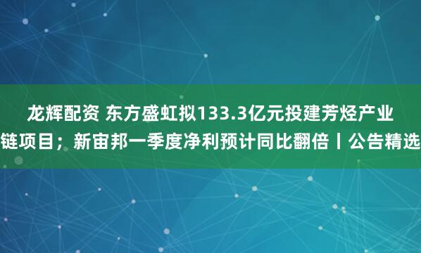 龙辉配资 东方盛虹拟133.3亿元投建芳烃产业链项目；新宙邦一季度净利预计同比翻倍丨公告精选