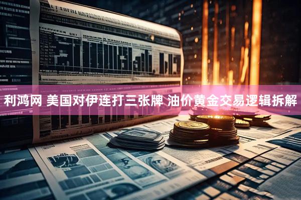 利鸿网 美国对伊连打三张牌 油价黄金交易逻辑拆解