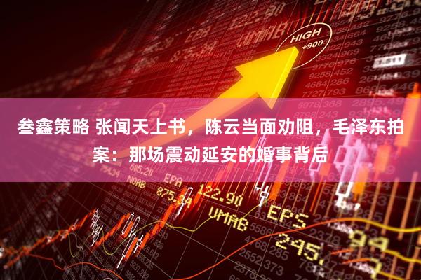 叁鑫策略 张闻天上书，陈云当面劝阻，毛泽东拍案：那场震动延安的婚事背后