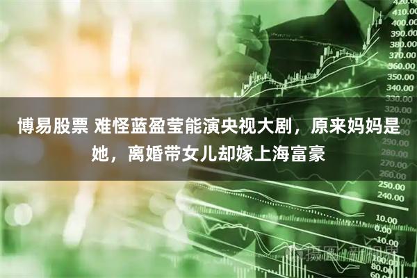 博易股票 难怪蓝盈莹能演央视大剧，原来妈妈是她，离婚带女儿却嫁上海富豪