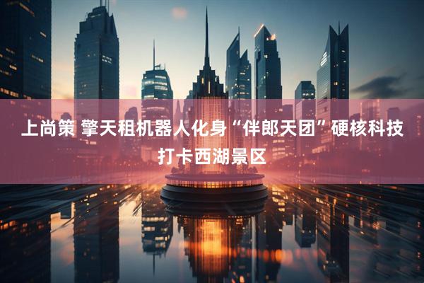 上尚策 擎天租机器人化身“伴郎天团”硬核科技打卡西湖景区
