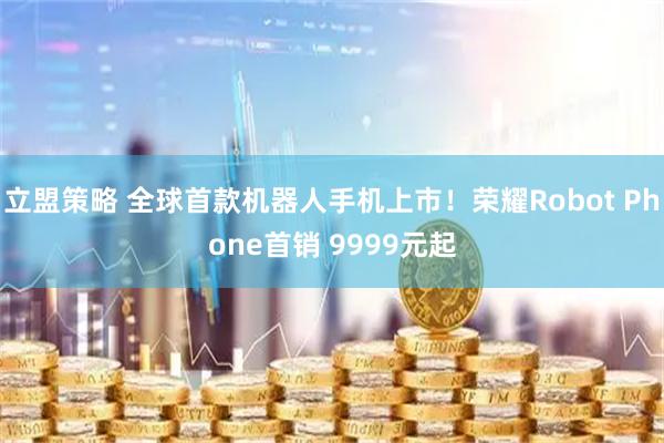 立盟策略 全球首款机器人手机上市！荣耀Robot Phone首销 9999元起